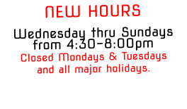 NEW HOURSWednesday thru Sundays from 4:30-8:00pm Closed Mondays & Tuesdays and all major holidays.