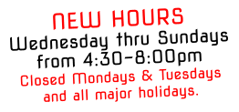 NEW HOURSWednesday thru Sundays from 4:30-8:00pm Closed Mondays & Tuesdays and all major holidays.